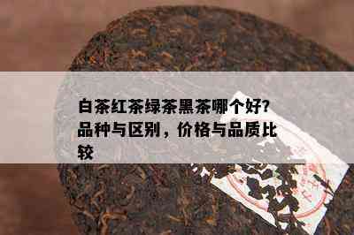 白茶红茶绿茶黑茶哪个好？品种与区别，价格与品质比较