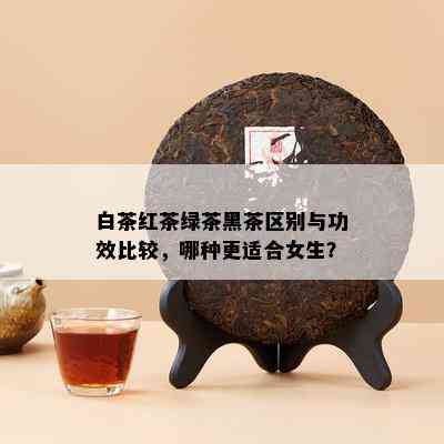 白茶红茶绿茶黑茶区别与功效比较，哪种更适合女生？