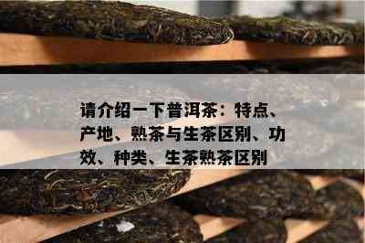 请介绍一下普洱茶：特点、产地、熟茶与生茶区别、功效、种类、生茶熟茶区别