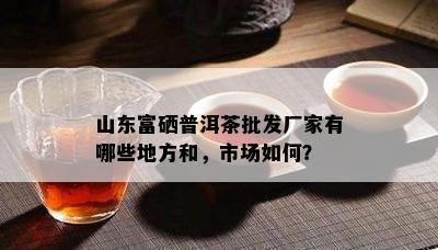 山东富硒普洱茶批发厂家有哪些地方和，市场如何？