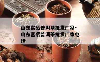 山东富硒普洱茶批发厂家-山东富硒普洱茶批发厂家电话