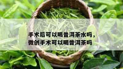 手术后可以喝普洱茶水吗，微创手术可以喝普洱茶吗