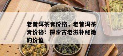 老普洱茶膏价格，老普洱茶膏价格：探索古老滋补秘籍的价值