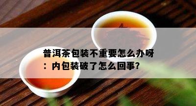 普洱茶包装不重要怎么办呀：内包装破了怎么回事？