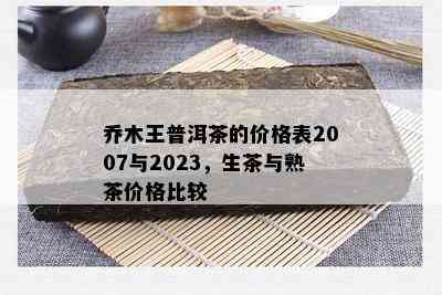 乔木王普洱茶的价格表2007与2023，生茶与熟茶价格比较