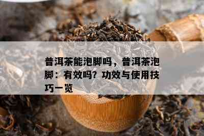 普洱茶能泡脚吗，普洱茶泡脚：有效吗？功效与使用技巧一览