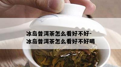 冰岛普洱茶怎么看好不好-冰岛普洱茶怎么看好不好喝