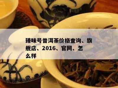 臻味号普洱茶价格查询、旗舰店、2016、官网、怎么样