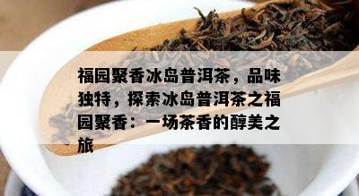 福园聚香冰岛普洱茶，品味独特，探索冰岛普洱茶之福园聚香：一场茶香的醇美之旅