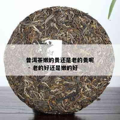 普洱茶嫩的贵还是老的贵呢 - 老的好还是嫩的好