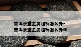 普洱茶重金属超标怎么办-普洱茶重金属超标怎么办啊