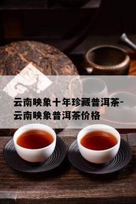 云南映象十年珍藏普洱茶-云南映象普洱茶价格