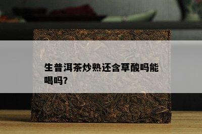 生普洱茶炒熟还含草酸吗能喝吗？