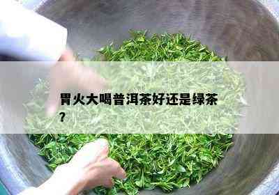 胃火大喝普洱茶好还是绿茶？