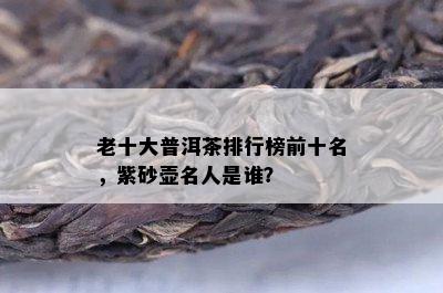 老十大普洱茶排行榜前十名，紫砂壶名人是谁？