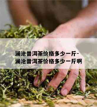 澜沧普洱茶价格多少一斤-澜沧普洱茶价格多少一斤啊