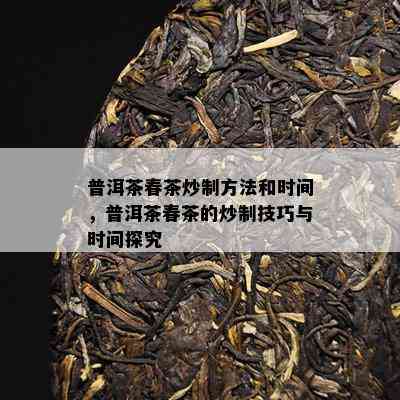 普洱茶春茶炒制方法和时间，普洱茶春茶的炒制技巧与时间探究