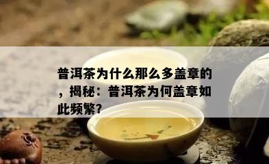 普洱茶为什么那么多盖章的，揭秘：普洱茶为何盖章如此频繁？