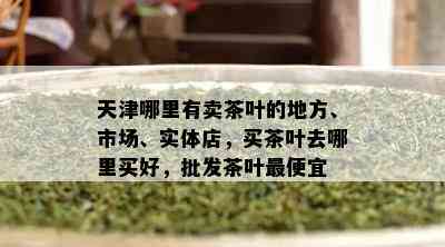 天津哪里有卖茶叶的地方、市场、实体店，买茶叶去哪里买好，批发茶叶更便宜