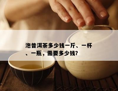 泡普洱茶多少钱一斤、一杯、一瓶，需要多少钱？