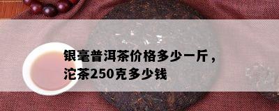 银毫普洱茶价格多少一斤，沱茶250克多少钱