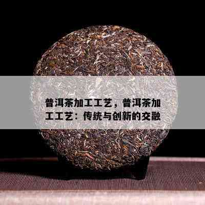 普洱茶加工工艺，普洱茶加工工艺：传统与创新的交融