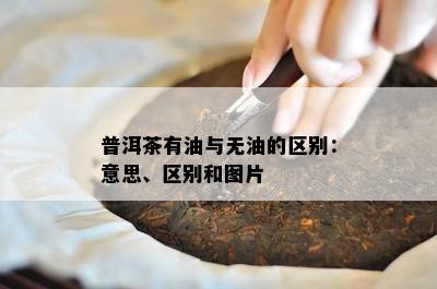 普洱茶有油与无油的区别：意思、区别和图片