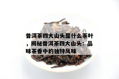 普洱茶四大山头是什么茶叶，揭秘普洱茶四大山头：品味茶香中的独特风味