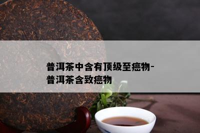 普洱茶中含有顶级至癌物-普洱茶含致癌物