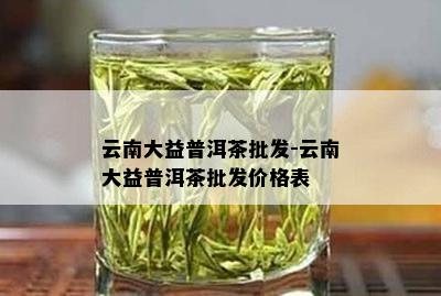 云南大益普洱茶批发-云南大益普洱茶批发价格表