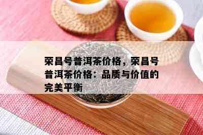 荣昌号普洱茶价格，荣昌号普洱茶价格：品质与价值的完美平衡