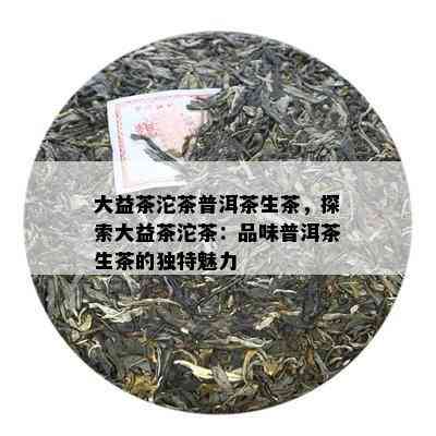 大益茶沱茶普洱茶生茶，探索大益茶沱茶：品味普洱茶生茶的独特魅力