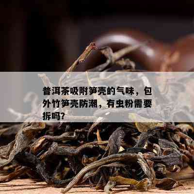 普洱茶吸附笋壳的气味，包外竹笋壳防潮，有虫粉需要拆吗？