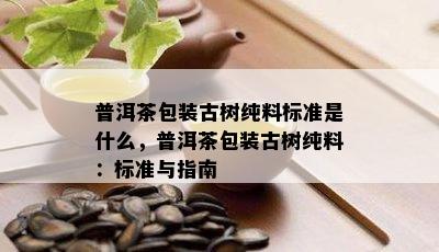 普洱茶包装古树纯料标准是什么，普洱茶包装古树纯料：标准与指南