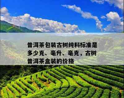 普洱茶包装古树纯料标准是多少克、毫升、毫克，古树普洱茶盒装的价格