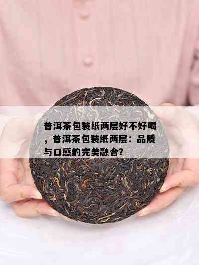 普洱茶包装纸两层好不好喝，普洱茶包装纸两层：品质与口感的完美融合？