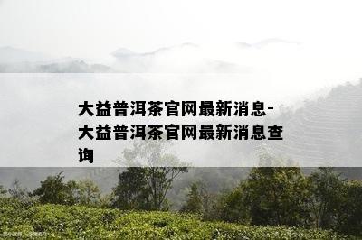 大益普洱茶官网最新消息-大益普洱茶官网最新消息查询