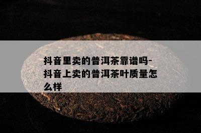 抖音里卖的普洱茶靠谱吗-抖音上卖的普洱茶叶质量怎么样