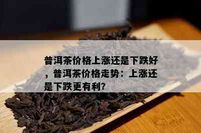 普洱茶价格上涨还是下跌好，普洱茶价格走势：上涨还是下跌更有利？