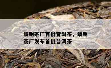 黎明茶厂首批普洱茶，黎明茶厂发布首批普洱茶