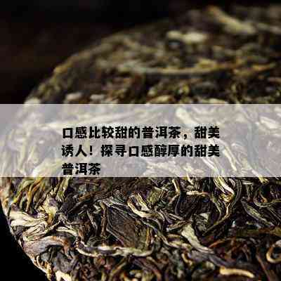 口感比较甜的普洱茶，甜美诱人！探寻口感醇厚的甜美普洱茶