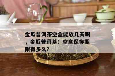 金瓜普洱茶空盒能放几天喝，金瓜普洱茶：空盒保存期限有多久？