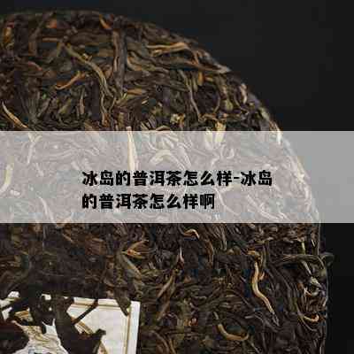 冰岛的普洱茶怎么样-冰岛的普洱茶怎么样啊