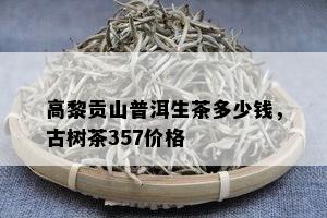 高黎贡山普洱生茶多少钱，古树茶357价格