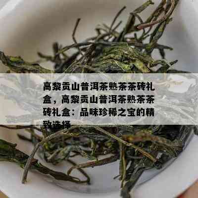 高黎贡山普洱茶熟茶茶砖礼盒，高黎贡山普洱茶熟茶茶砖礼盒：品味珍稀之宝的精致选择