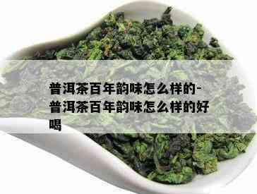 普洱茶百年韵味怎么样的-普洱茶百年韵味怎么样的好喝