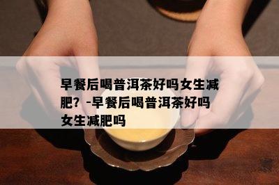 早餐后喝普洱茶好吗女生减肥？-早餐后喝普洱茶好吗女生减肥吗