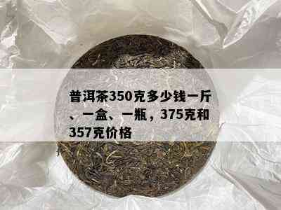 普洱茶350克多少钱一斤、一盒、一瓶，375克和357克价格