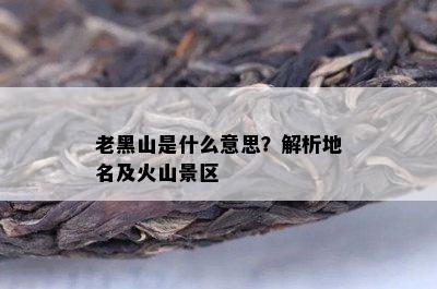 老黑山是什么意思？解析地名及火山景区