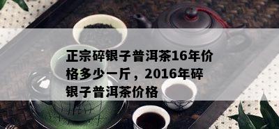 正宗碎银子普洱茶16年价格多少一斤，2016年碎银子普洱茶价格